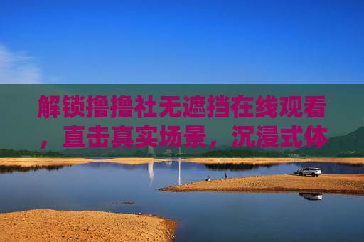 解锁撸撸社无遮挡在线观看，直击真实场景，沉浸式体验新纪元