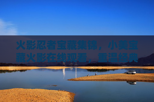 火影忍者宝藏集锦，小美宝藏火影在线观看，重温经典，尽享视听盛宴