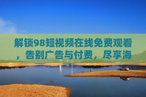 解锁98短视频在线免费观看，告别广告与付费，尽享海量高清内容