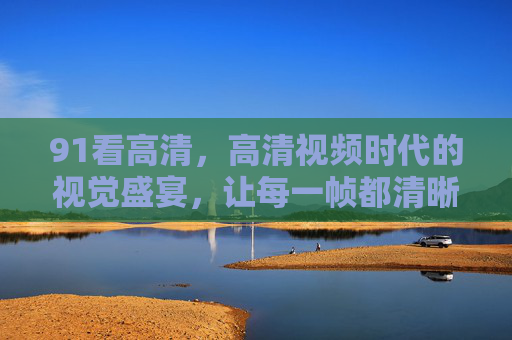 91看高清，高清视频时代的视觉盛宴，让每一帧都清晰动人