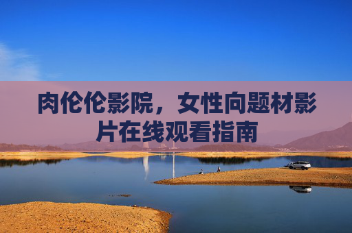 肉伦伦影院,女性向题材影片在线观看指南 肉伦伦影院,女性向题材影片在线观看指南