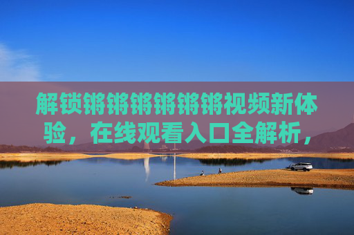 解锁锵锵锵锵锵锵视频新体验,在线观看入口全解析,带你畅享优质内容 解锁锵锵锵锵锵锵视频新体验,在线观看入口全解析,带你畅享优质内容