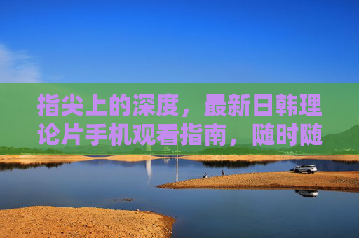 指尖上的深度,最新日韩理论片手机观看指南,随时随地追剧不落伍 指尖上的深度,最新日韩理论片手机观看指南,随时随地追剧不落伍