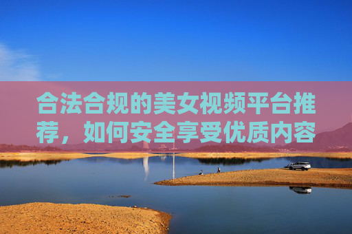 合法合规的美女视频平台推荐,如何安全享受优质内容? 合法合规的美女视频平台推荐,如何安全享受优质内容?