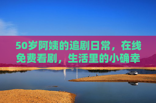 50岁阿姨的追剧日常,在线免费看剧,生活里的小确幸 50岁阿姨的追剧日常,在线免费看剧,生活里的小确幸