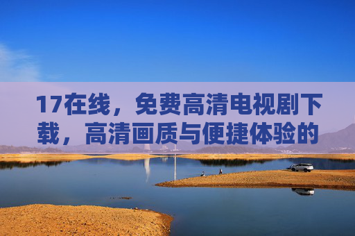 17在线,免费高清电视剧下载,高清画质与便捷体验的完美结合 17在线,免费高清电视剧下载,高清画质与便捷体验的完美结合