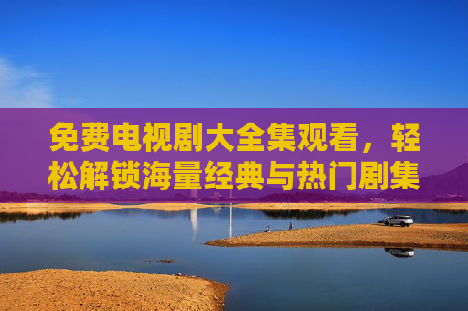 免费电视剧大全集观看,轻松解锁海量经典与热门剧集,告别付费烦恼 免费电视剧大全集观看,轻松解锁海量经典与热门剧集,告别付费烦恼