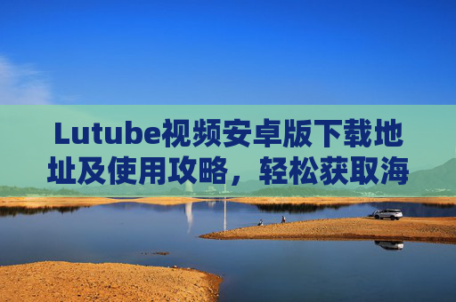 Lutube视频安卓版下载地址及使用攻略，轻松获取海量视频资源，畅享观影乐趣