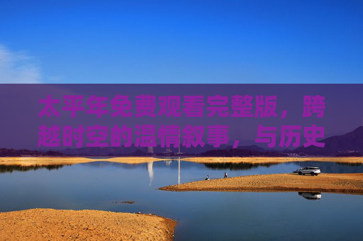 太平年免费观看完整版，跨越时空的温情叙事，与历史对话的治愈之旅
