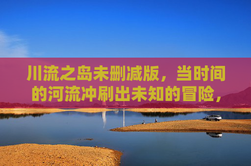 川流之岛未删减版,当时间的河流冲刷出未知的冒险,每一帧都是故事的核心,川流之岛未删减版,时间的河流冲刷未知冒险,每一帧皆故事核心 川流之岛未删减版,当时间的河流冲刷出未知的冒险,每一帧都是故事的核心,川流之岛未删减版,时间的河流冲刷未知冒险,每一帧皆故事核心