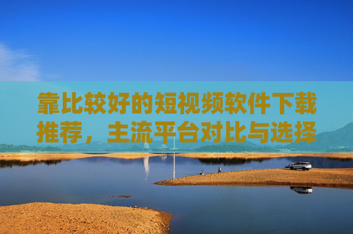 靠比较好的短视频软件下载推荐，主流平台对比与选择指南，短视频软件下载推荐，主流平台对比与选择指南