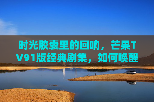 时光胶囊里的回响，芒果TV91版经典剧集，如何唤醒我们的青春记忆？