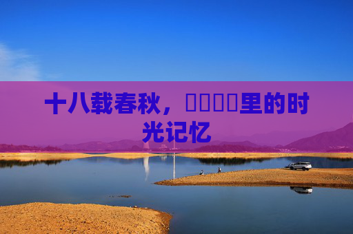 十八载春秋,馃崐馃崋里的时光记忆 十八载春秋,馃崐馃崋里的时光记忆