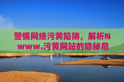 警惕网络污黄陷阱，解析N www.污黄网站的隐秘危害与应对策略