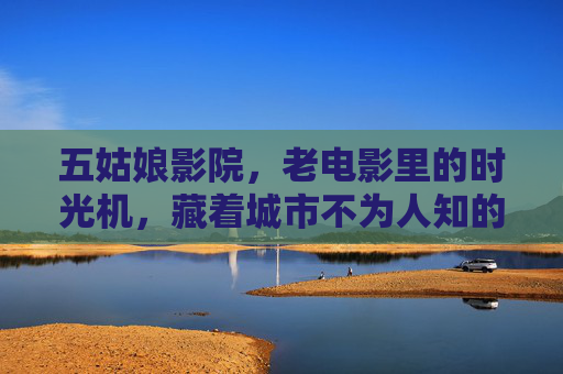 五姑娘影院,老电影里的时光机,藏着城市不为人知的温柔 五姑娘影院,老电影里的时光机,藏着城市不为人知的温柔