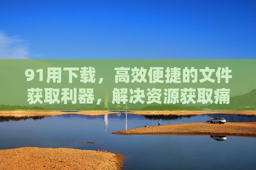 91用下载,高效便捷的文件获取利器,解决资源获取痛点,91用下载,高效便捷的文件获取利器,解决资源获取痛点 91用下载,高效便捷的文件获取利器,解决资源获取痛点,91用下载,高效便捷的文件获取利器,解决资源获取痛点