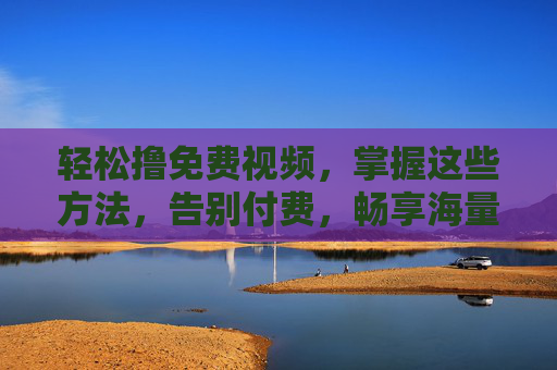 轻松撸免费视频，掌握这些方法，告别付费，畅享海量高清内容