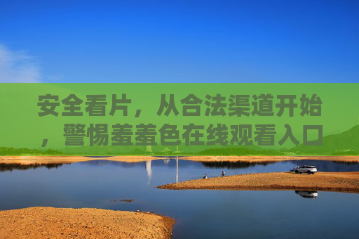 安全看片,从合法渠道开始,警惕羞羞色在线观看入口的风险与正确选择 安全看片,从合法渠道开始,警惕羞羞色在线观看入口的风险与正确选择