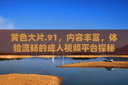 黄色大片.91,内容丰富,体验流畅的成人视频平台探秘 黄色大片.91,内容丰富,体验流畅的成人视频平台探秘