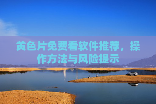 黄色片免费看软件推荐,操作方法与风险提示 黄色片免费看软件推荐,操作方法与风险提示