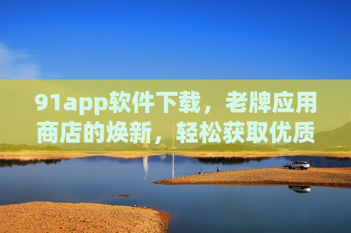 91app软件下载，老牌应用商店的焕新，轻松获取优质应用资源