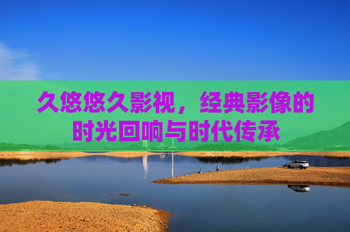 久悠悠久影视,经典影像的时光回响与时代传承 久悠悠久影视,经典影像的时光回响与时代传承