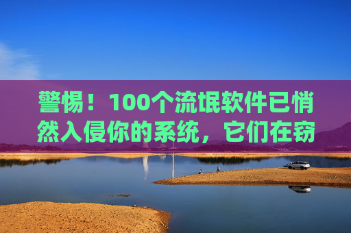 警惕！100个流氓软件已悄然入侵你的系统，它们在窃取隐私与消耗资源