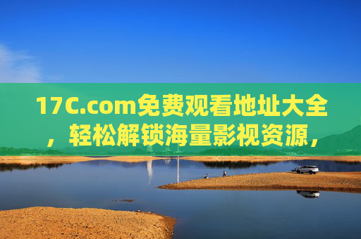 17C.com免费观看地址大全，轻松解锁海量影视资源，高清无广告畅享观影乐趣
