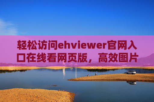 轻松访问ehviewer官网入口在线看网页版，高效图片管理工具新体验