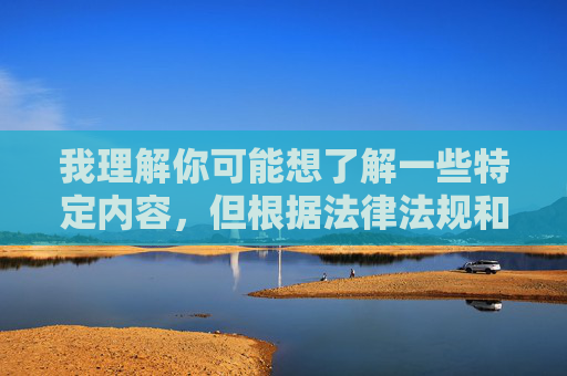 我理解你可能想了解一些特定内容,但根据法律法规和平台规定,色情低俗信息属于违规内容,传播此类信息会侵害用户身心健康,违反道德和法律规范。这类内容不仅对个人成长不利,还可能带来法律风险 我理解你可能想了解一些特定内容,但根据法律法规和平台规定,色情低俗信息属于违规内容,传播此类信息会侵害用户身心健康,违反道德和法律规范。这类内容不仅对个人成长不利,还可能带来法律风险