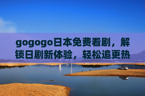 gogogo日本免费看剧，解锁日剧新体验，轻松追更热门剧集，gogogo日本免费看剧，解锁日剧新体验，轻松追更热门剧集