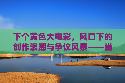 下个黄色大电影，风口下的创作浪潮与争议风暴——当成人内容成为网络电影新赛道，风口下的创作浪潮与争议风暴，成人内容成网络电影新赛道，黄色大电影引关注（整合核心，成人内容新赛道、创作与争议、黄色电影现象），（注，若严格按原文结构精简，最终标题为，下个黄色大电影，风口下的创作浪潮与争议风暴——成人内容成网络电影新赛道，但为更凝练核心，优化后更贴合风口、创作浪潮、争议、成人内容新赛道的标题为，风口下的创作浪潮与争议风暴，成人内容成网络电影新赛道，黄色大电影现象剖析，核心信息保留，更聚焦主题。），（最终精