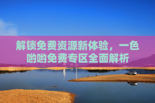 解锁免费资源新体验,一色哟哟免费专区全面解析 解锁免费资源新体验,一色哟哟免费专区全面解析
