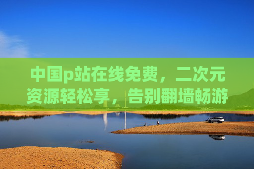 中国p站在线免费,二次元资源轻松享,告别翻墙畅游创作天地 中国p站在线免费,二次元资源轻松享,告别翻墙畅游创作天地