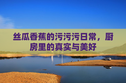 丝瓜香蕉的污污污日常,厨房里的真实与美好 丝瓜香蕉的污污污日常,厨房里的真实与美好