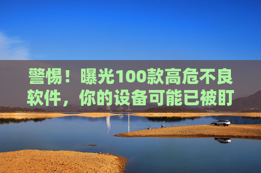 警惕!曝光100款高危不良软件,你的设备可能已被盯上 警惕!曝光100款高危不良软件,你的设备可能已被盯上
