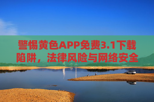 警惕黄色APP免费3.1下载陷阱,法律风险与网络安全的双重警示,警惕黄色APP免费3.1下载陷阱,法律风险与网络安全的双重警示 警惕黄色APP免费3.1下载陷阱,法律风险与网络安全的双重警示,警惕黄色APP免费3.1下载陷阱,法律风险与网络安全的双重警示