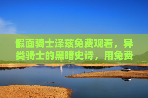 假面骑士泽兹免费观看,异类骑士的黑暗史诗,用免费资源解锁神的伪善与挣扎 假面骑士泽兹免费观看,异类骑士的黑暗史诗,用免费资源解锁神的伪善与挣扎