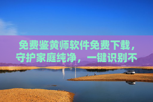 免费鉴黄师软件免费下载,守护家庭纯净,一键识别不良信息 免费鉴黄师软件免费下载,守护家庭纯净,一键识别不良信息