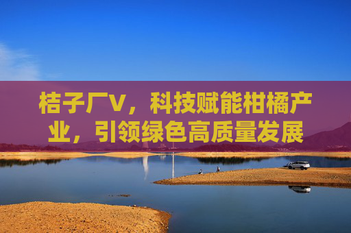 桔子厂V,科技赋能柑橘产业,引领绿色高质量发展 桔子厂V,科技赋能柑橘产业,引领绿色高质量发展