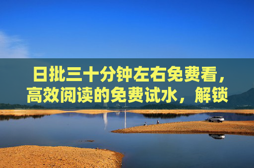 日批三十分钟左右免费看,高效阅读的免费试水,解锁内容新价值 日批三十分钟左右免费看,高效阅读的免费试水,解锁内容新价值