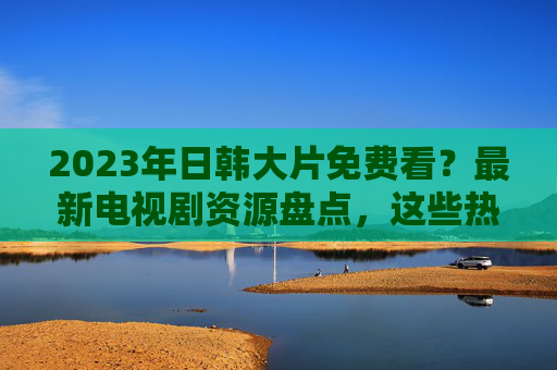 2023年日韩大片免费看?最新电视剧资源盘点,这些热门剧集别错过!2023日韩热门剧集免费看?最新资源盘点,这些大片别错过 2023年日韩大片免费看?最新电视剧资源盘点,这些热门剧集别错过!2023日韩热门剧集免费看?最新资源盘点,这些大片别错过