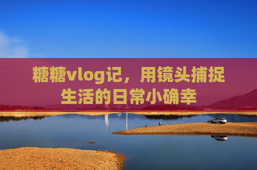 糖糖vlog记，用镜头捕捉生活的日常小确幸