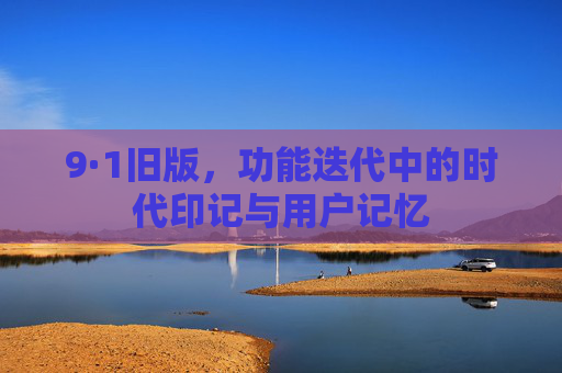 9·1旧版,功能迭代中的时代印记与用户记忆 9·1旧版,功能迭代中的时代印记与用户记忆