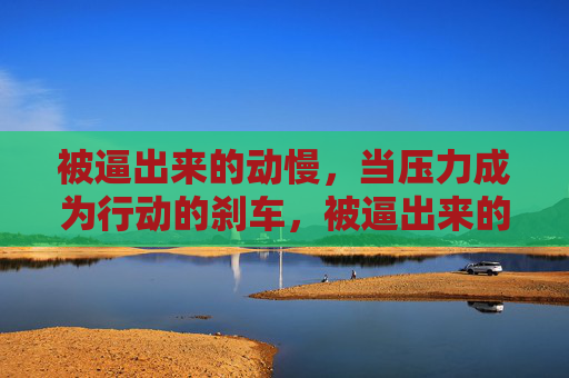 被逼出来的动慢,当压力成为行动的刹车,被逼出来的动慢,当压力成为行动的刹车 被逼出来的动慢,当压力成为行动的刹车,被逼出来的动慢,当压力成为行动的刹车