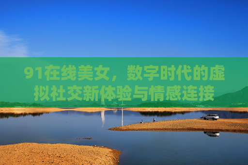 91在线美女，数字时代的虚拟社交新体验与情感连接