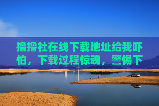 撸撸社在线下载地址给我吓怕,下载过程惊魂,警惕下载风险 撸撸社在线下载地址给我吓怕,下载过程惊魂,警惕下载风险