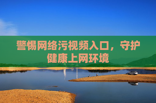 警惕网络污视频入口,守护健康上网环境 警惕网络污视频入口,守护健康上网环境