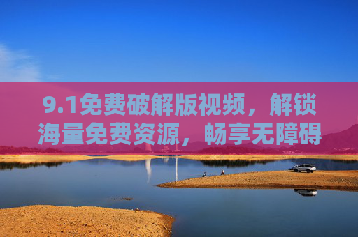 9.1免费破解版视频,解锁海量免费资源,畅享无障碍观影新体验 9.1免费破解版视频,解锁海量免费资源,畅享无障碍观影新体验