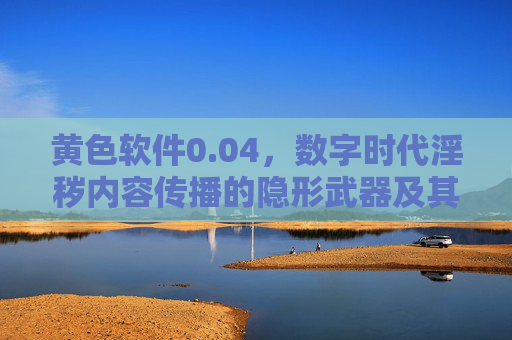 黄色软件0.04,数字时代淫秽内容传播的隐形武器及其法律风险剖析 黄色软件0.04,数字时代淫秽内容传播的隐形武器及其法律风险剖析